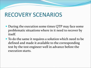 RECOVERY SCENARIOS
 During the execution some times QTP may face some
problematic situations where in it need to recover by
itself.
 To do the same it requires a solution which need to be
defined and made it available to the corresponding
test by the test engineer well in advance before the
execution starts.
 