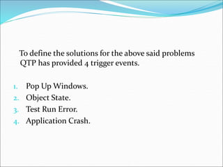 To define the solutions for the above said problems
QTP has provided 4 trigger events.
1. Pop Up Windows.
2. Object State.
3. Test Run Error.
4. Application Crash.
 