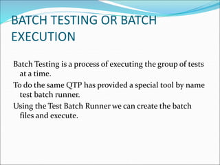 BATCH TESTING OR BATCH
EXECUTION
Batch Testing is a process of executing the group of tests
at a time.
To do the same QTP has provided a special tool by name
test batch runner.
Using the Test Batch Runner we can create the batch
files and execute.
 
