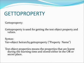 GETTOPROPERTY
Gettoproperty:
Gettoproperty is used for getting the test object property and
values.
Syntax:
Var=object heirarchy.gettoproperty (“Property Name”)
Test object properties means the properties that are learnt
during the learning time and stored either in the OR or
secret place.
 