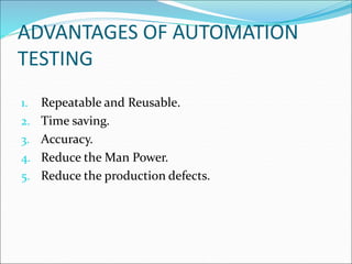ADVANTAGES OF AUTOMATION
TESTING
1. Repeatable and Reusable.
2. Time saving.
3. Accuracy.
4. Reduce the Man Power.
5. Reduce the production defects.
 