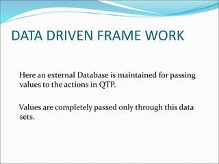 DATA DRIVEN FRAME WORK
Here an external Database is maintained for passing
values to the actions in QTP.
Values are completely passed only through this data
sets.
 