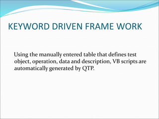KEYWORD DRIVEN FRAME WORK
Using the manually entered table that defines test
object, operation, data and description, VB scripts are
automatically generated by QTP.
 