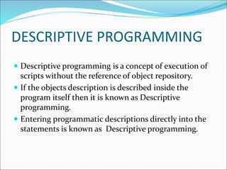 DESCRIPTIVE PROGRAMMING
 Descriptive programming is a concept of execution of
scripts without the reference of object repository.
 If the objects description is described inside the
program itself then it is known as Descriptive
programming.
 Entering programmatic descriptions directly into the
statements is known as Descriptive programming.
 