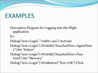 EXAMPLES
Descriptive Program for Logging into the Flight
application.
Ex:
Dialog(“text:=Login","width:=320”).Activate
Dialog(“text:=Login”).WinEdit(“AttachedText:=AgentNam
e”).Set “Kalyan”
Dialog(“text:=Login”).WinEdit(“AttachedText:=Pass
word”).Set “Mercury”
Dialog(“text:=Login”).WinButton(“Text:=OK”).Click
 