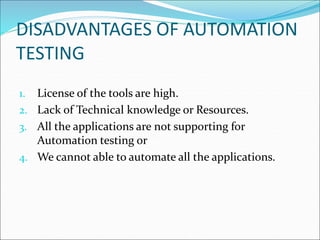 DISADVANTAGES OF AUTOMATION
TESTING
1. License of the tools are high.
2. Lack of Technical knowledge or Resources.
3. All the applications are not supporting for
Automation testing or
4. We cannot able to automate all the applications.
 