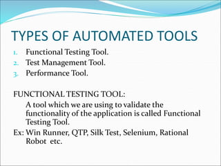 TYPES OF AUTOMATED TOOLS
1. Functional Testing Tool.
2. Test Management Tool.
3. Performance Tool.
FUNCTIONAL TESTING TOOL:
A tool which we are using to validate the
functionality of the application is called Functional
Testing Tool.
Ex: Win Runner, QTP, Silk Test, Selenium, Rational
Robot etc.
 