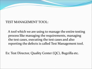 TEST MANAGEMENT TOOL:
A tool which we are using to manage the entire testing
process like managing the requirements, managing
the test cases, executing the test cases and also
reporting the defects is called Test Management tool.
Ex: Test Director, Quality Center (QC), Bugzilla etc.
 