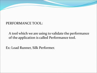 PERFORMANCE TOOL:
A tool which we are using to validate the performance
of the application is called Performance tool.
Ex: Load Runner, Silk Performer.
 