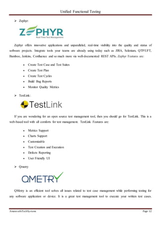 Unified Functional Testing
AmaravathiTechSystems Page 12
 Zephyr:
Zephyr offers innovative applications and unparalleled, real-time visibility into the quality and status of
software projects. Integrate tools your teams are already using today such as JIRA, Selenium, QTP/UFT,
Bamboo, Jenkins, Confluence and so much more via well-documented REST APIs. Zephyr Features are:
 Create Test Case and Test Suites
 Create Test Plan
 Create Test Cycles
 Build Bug Reports
 Monitor Quality Metrics
 TestLink:
If you are wondering for an open source test management tool, then you should go for TestLink. This is a
web-based tool with all comforts for test management. TestLink Features are:
 Metrics Support
 Charts Support
 Customizable
 Test Creation and Execution
 Defects Reporting
 User Friendly UI
 Qmetry
QMetry is an efficient tool solves all issues related to test case management while performing testing for
any software application or device. It is a great test management tool to execute your written test cases.
 