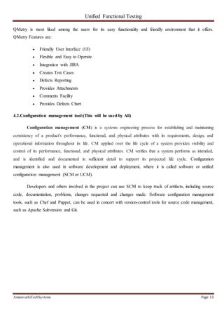 Unified Functional Testing
AmaravathiTechSystems Page 13
QMetry is most liked among the users for its easy functionality and friendly environment that it offers.
QMetry Features are:
 Friendly User Interface (UI)
 Flexible and Easy to Operate
 Integration with JIRA
 Creates Test Cases
 Defects Reporting
 Provides Attachments
 Comments Facility
 Provides Defects Chart
4.2.Configuration management tool:(This will be used by All)
Configuration management (CM) is a systems engineering process for establishing and maintaining
consistency of a product's performance, functional, and physical attributes with its requirements, design, and
operational information throughout its life. CM applied over the life cycle of a system provides visibility and
control of its performance, functional, and physical attributes. CM verifies that a system performs as intended,
and is identified and documented in sufficient detail to support its projected life cycle. Configuration
management is also used in software development and deployment, where it is called software or unified
configuration management (SCM or UCM).
Developers and others involved in the project can use SCM to keep track of artifacts, including source
code, documentation, problems, changes requested and changes made. Software configuration management
tools, such as Chef and Puppet, can be used in concert with version-control tools for source code management,
such as Apache Subversion and Git.
 