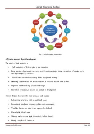 Unified Functional Testing
AmaravathiTechSystems Page 14
Fig 4.2: Configuration management
4.3.Static Analysis Tools(Developers)
The value of static analysis is:
 Early detection of defects prior to test execution
 Early warning about suspicious aspects of the code or design by the calculation of metrics, such
as a high complexity measure
 Identification of defects not easily found by dynamic testing
 Detecting dependencies and inconsistencies in software models such as links
 Improved maintainability of code and design
 Prevention of defects, if lessons are learned in development
Typical defects discovered by static analysis tools include:
 Referencing a variable with an undefined value
 Inconsistent interfaces between modules and components
 Variables that are not used or are improperly declared
 Unreachable (dead) code
 Missing and erroneous logic (potentially infinite loops)
 Overly complicated constructs
 