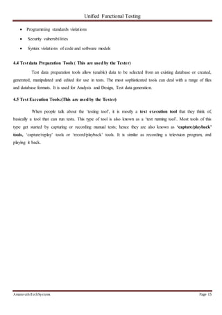 Unified Functional Testing
AmaravathiTechSystems Page 15
 Programming standards violations
 Security vulnerabilities
 Syntax violations of code and software models
4.4 Test data Preparation Tools:( This are used by the Tester)
Test data preparation tools allow (enable) data to be selected from an existing database or created,
generated, manipulated and edited for use in tests. The most sophisticated tools can deal with a range of files
and database formats. It is used for Analysis and Design, Test data generation.
4.5 Test Execution Tools:(This are used by the Tester)
When people talk about the ‘testing tool’, it is mostly a test execution tool that they think of,
basically a tool that can run tests. This type of tool is also known as a ‘test running tool’. Most tools of this
type get started by capturing or recording manual tests; hence they are also known as ‘capture/playback’
tools, ‘capture/replay’ tools or ‘record/playback’ tools. It is similar as recording a television program, and
playing it back.
 
