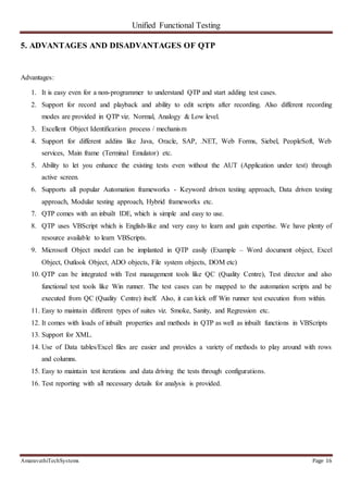 Unified Functional Testing
AmaravathiTechSystems Page 16
5. ADVANTAGES AND DISADVANTAGES OF QTP
Advantages:
1. It is easy even for a non-programmer to understand QTP and start adding test cases.
2. Support for record and playback and ability to edit scripts after recording. Also different recording
modes are provided in QTP viz. Normal, Analogy & Low level.
3. Excellent Object Identification process / mechanism
4. Support for different addins like Java, Oracle, SAP, .NET, Web Forms, Siebel, PeopleSoft, Web
services, Main frame (Terminal Emulator) etc.
5. Ability to let you enhance the existing tests even without the AUT (Application under test) through
active screen.
6. Supports all popular Automation frameworks - Keyword driven testing approach, Data driven testing
approach, Modular testing approach, Hybrid frameworks etc.
7. QTP comes with an inbuilt IDE, which is simple and easy to use.
8. QTP uses VBScript which is English-like and very easy to learn and gain expertise. We have plenty of
resource available to learn VBScripts.
9. Microsoft Object model can be implanted in QTP easily (Example – Word document object, Excel
Object, Outlook Object, ADO objects, File system objects, DOM etc)
10. QTP can be integrated with Test management tools like QC (Quality Centre), Test director and also
functional test tools like Win runner. The test cases can be mapped to the automation scripts and be
executed from QC (Quality Centre) itself. Also, it can kick off Win runner test execution from within.
11. Easy to maintain different types of suites viz. Smoke, Sanity, and Regression etc.
12. It comes with loads of inbuilt properties and methods in QTP as well as inbuilt functions in VBScripts
13. Support for XML.
14. Use of Data tables/Excel files are easier and provides a variety of methods to play around with rows
and columns.
15. Easy to maintain test iterations and data driving the tests through configurations.
16. Test reporting with all necessary details for analysis is provided.
 