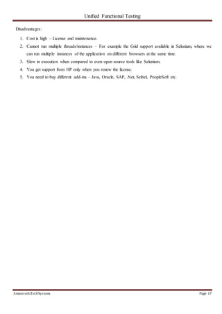 Unified Functional Testing
AmaravathiTechSystems Page 17
Disadvantages:
1. Cost is high – License and maintenance.
2. Cannot run multiple threads/instances – For example the Grid support available in Selenium, where we
can run multiple instances of the application on different browsers at the same time.
3. Slow in execution when compared to even open source tools like Selenium.
4. You get support from HP only when you renew the license.
5. You need to buy different add-ins – Java, Oracle, SAP, .Net, Seibel, PeopleSoft etc.
 