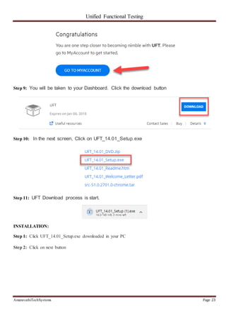 Unified Functional Testing
AmaravathiTechSystems Page 23
Step 9: You will be taken to your Dashboard. Click the download button
Step 10: In the next screen, Click on UFT_14.01_Setup.exe
Step 11: UFT Download process is start.
INSTALLATION:
Step 1: Click UFT_14.01_Setup.exe downloaded in your PC
Step 2: Click on next button
 