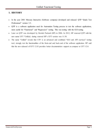 Unified Functional Testing
AmaravathiTechSystems Page 4
1. HISTORY
 In the year 2001 Mercury Interactive (Software company) developed and released QTP “Quick Test
Professional” version 5.5 .
 QTP is a software application used for Automation Testing process to test the software applications,
more useful for “Functional” and “Regression” testing. This was testing with the GUI testing.
 Later on QTP was developed by Hewlett Packard (HP) in 2006. In 2012, HP renewed QTP with the
new name UFT “Unified; during renewal HP’s UFT version was 11.50.
 The name “Unified” reveals that UTF is an advanced and combined “GUI and API (service)” testing
tool, strongly test the functionalities of the front-end and back-end of the software application. HP said
that the new released of UFT 12.01 provides better documentation support as compare to UFT 12.0.
 