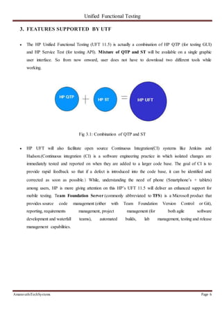 Unified Functional Testing
AmaravathiTechSystems Page 6
3. FEATURES SUPPORTED BY UTF
 The HP Unified Functional Testing (UFT 11.5) is actually a combination of HP QTP (for testing GUI)
and HP Service Test (for testing API). Mixture of QTP and ST will be available on a single graphic
user interface. So from now onward, user does not have to download two different tools while
working.
Fig 3.1: Combination of QTP and ST
 HP UFT will also facilitate open source Continuous Integration(CI) systems like Jenkins and
Hudson.(Continuous integration (CI) is a software engineering practice in which isolated changes are
immediately tested and reported on when they are added to a larger code base. The goal of CI is to
provide rapid feedback so that if a defect is introduced into the code base, it can be identified and
corrected as soon as possible.) While, understanding the need of phone (Smartphone’s + tablets)
among users, HP is more giving attention on this HP’s UFT 11.5 will deliver an enhanced support for
mobile testing. Team Foundation Server (commonly abbreviated to TFS) is a Microsoft product that
provides source code management (either with Team Foundation Version Control or Git),
reporting, requirements management, project management (for both agile software
development and waterfall teams), automated builds, lab management, testing and release
management capabilities.
 