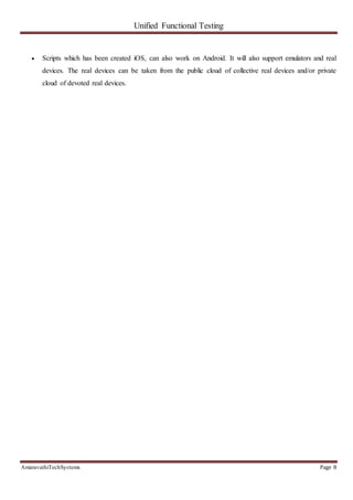 Unified Functional Testing
AmaravathiTechSystems Page 8
 Scripts which has been created iOS, can also work on Android. It will also support emulators and real
devices. The real devices can be taken from the public cloud of collective real devices and/or private
cloud of devoted real devices.
 