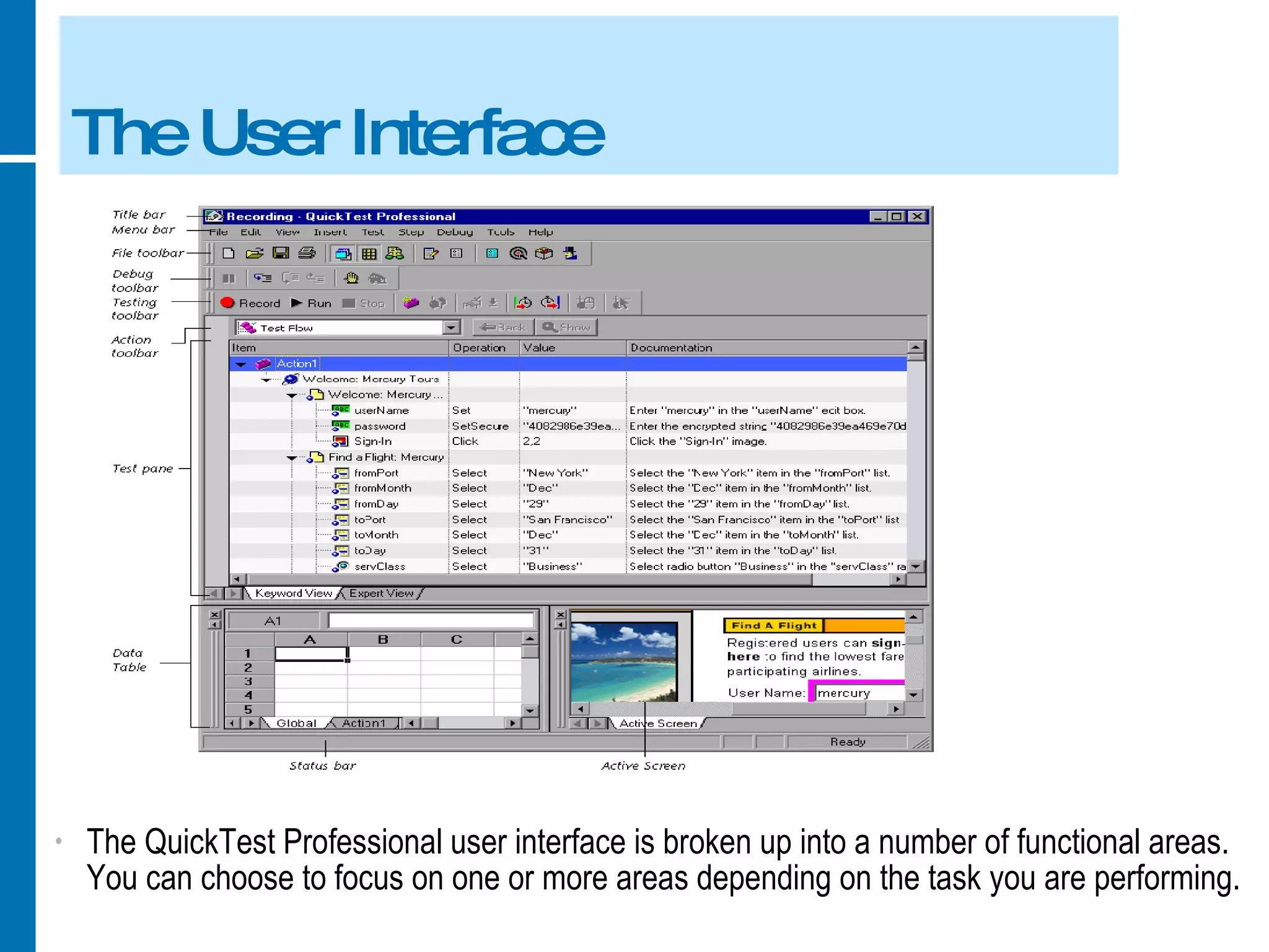 The User Interface The QuickTest Professional user interface is broken up into a number of functional areas. You can choose to focus on one or more areas depending on the task you are performing. 
