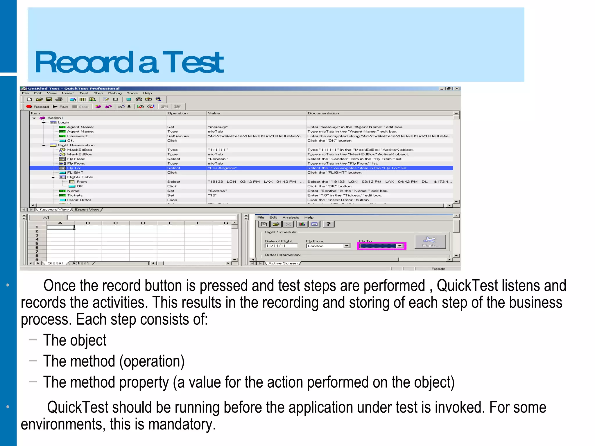 Record a Test Once the record button is pressed and test steps are performed , QuickTest listens and records the activities. This results in the recording and storing of each step of the business process. Each step consists of: The object The method (operation) The method property (a value for the action performed on the object) QuickTest should be running before the application under test is invoked. For some environments, this is mandatory. 