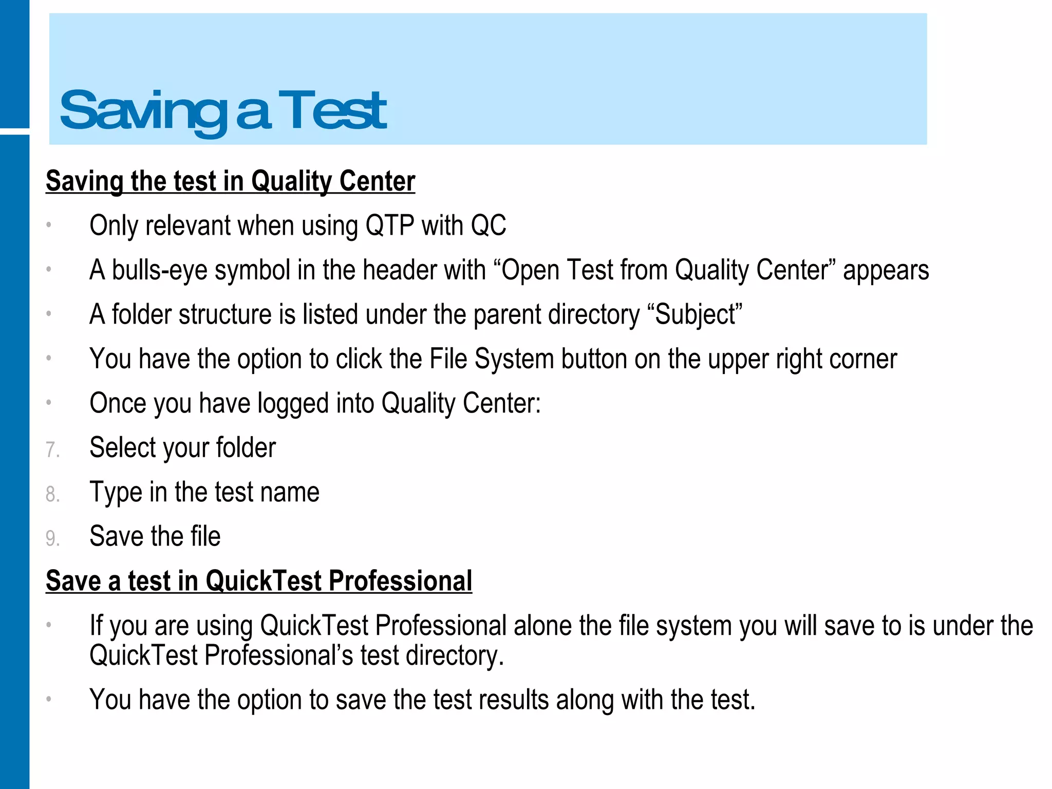 Saving a Test Saving the test in Quality Center Only relevant when using QTP with QC A bulls-eye symbol in the header with “Open Test from Quality Center” appears A folder structure is listed under the parent directory “Subject” You have the option to click the File System button on the upper right corner Once you have logged into Quality Center: Select your folder Type in the test name Save the file Save a test in QuickTest Professional If you are using QuickTest Professional alone the file system you will save to is under the QuickTest Professional’s test directory. You have the option to save the test results along with the test. 