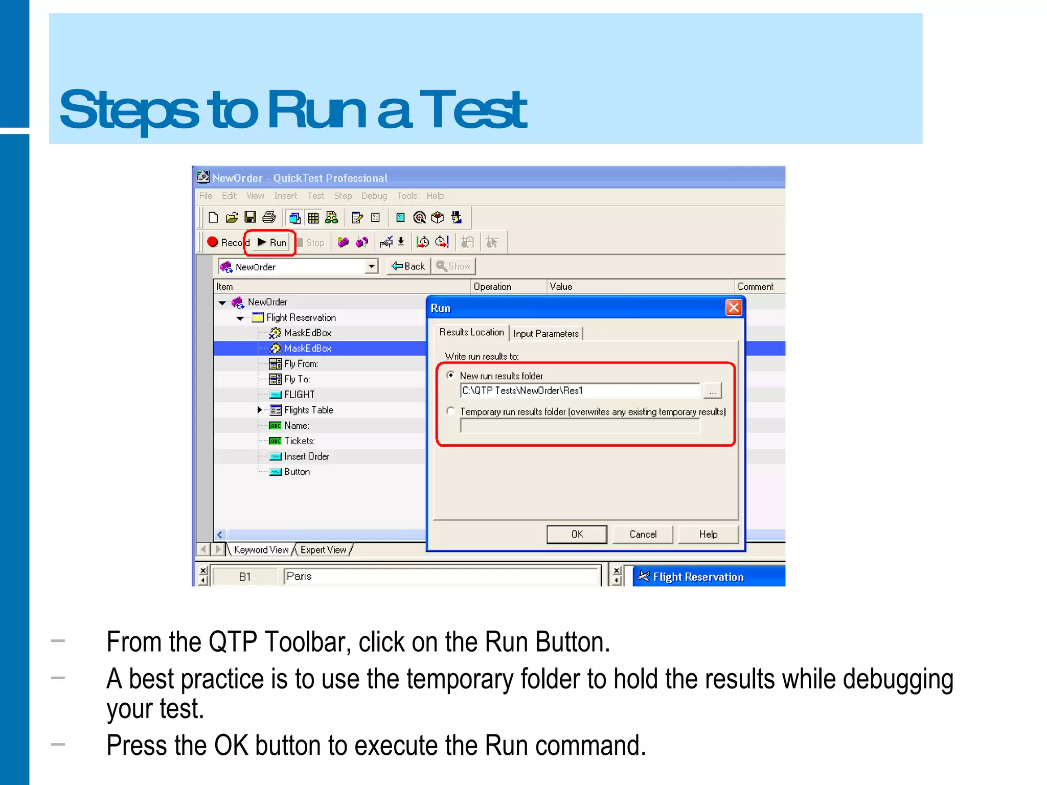 Steps to Run a Test From the QTP Toolbar, click on the Run Button. A best practice is to use the temporary folder to hold the results while debugging your test. Press the OK button to execute the Run command. 