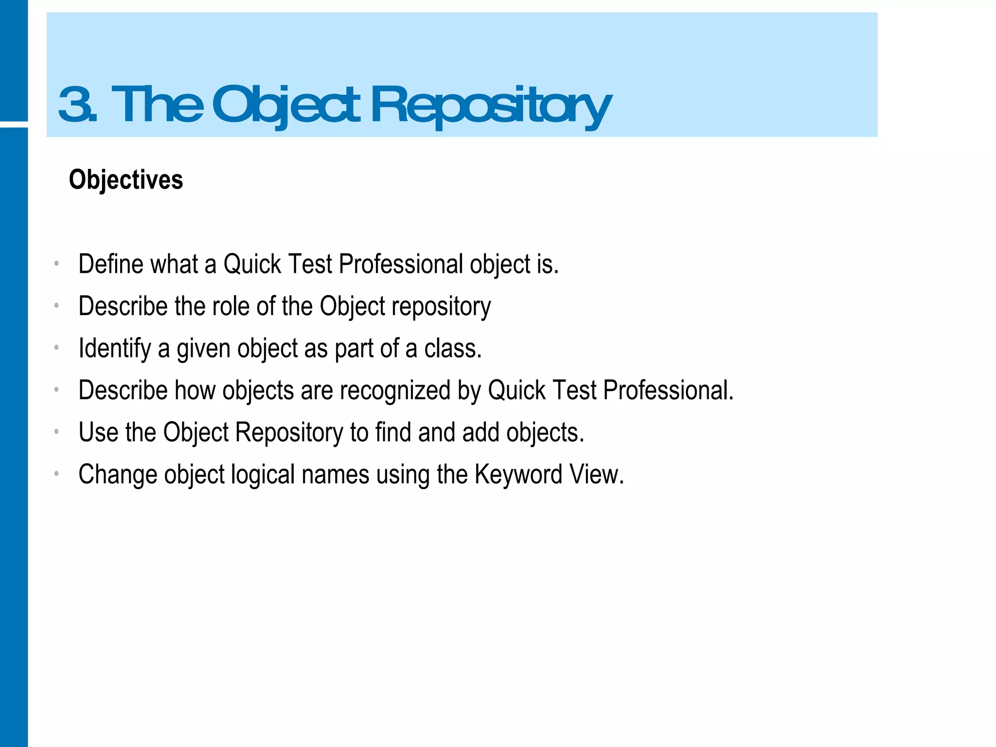 3. The Object Repository Objectives Define what a Quick Test Professional object is. Describe the role of the Object repository Identify a given object as part of a class. Describe how objects are recognized by Quick Test Professional. Use the Object Repository to find and add objects. Change object logical names using the Keyword View. 