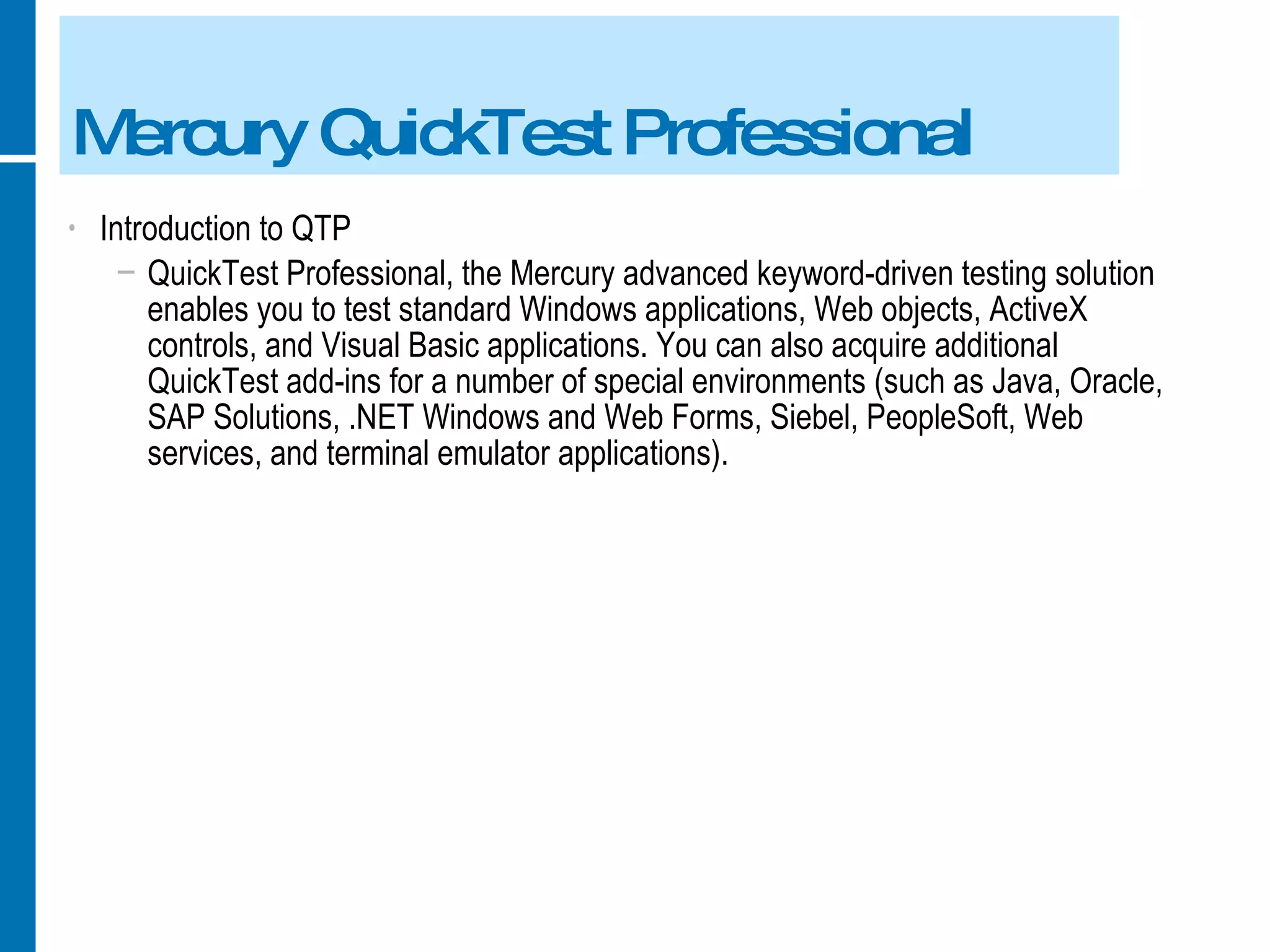 Mercury QuickTest Professional Introduction to QTP QuickTest Professional, the Mercury advanced keyword-driven testing solution enables you to test standard Windows applications, Web objects, ActiveX controls, and Visual Basic applications. You can also acquire additional QuickTest add-ins for a number of special environments (such as Java, Oracle, SAP Solutions, .NET Windows and Web Forms, Siebel, PeopleSoft, Web services, and terminal emulator applications). 