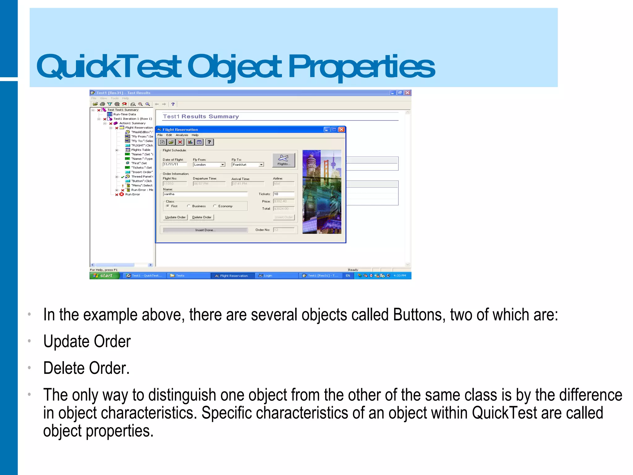 QuickTest Object Properties In the example above, there are several objects called Buttons, two of which are: Update Order Delete Order. The only way to distinguish one object from the other of the same class is by the difference in object characteristics. Specific characteristics of an object within QuickTest are called object properties. 