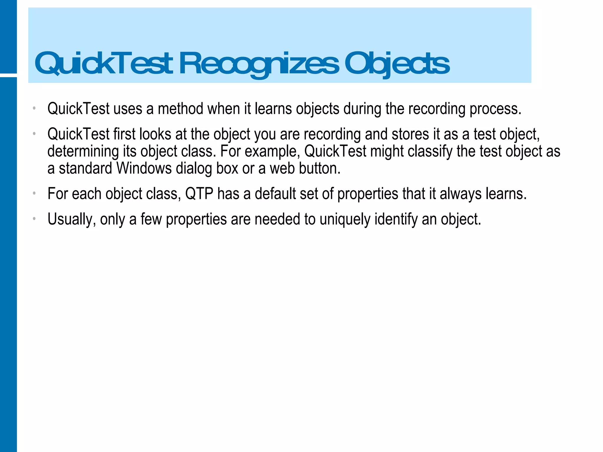 QuickTest Recognizes Objects QuickTest uses a method when it learns objects during the recording process. QuickTest first looks at the object you are recording and stores it as a test object, determining its object class. For example, QuickTest might classify the test object as a standard Windows dialog box or a web button. For each object class, QTP has a default set of properties that it always learns. Usually, only a few properties are needed to uniquely identify an object. 