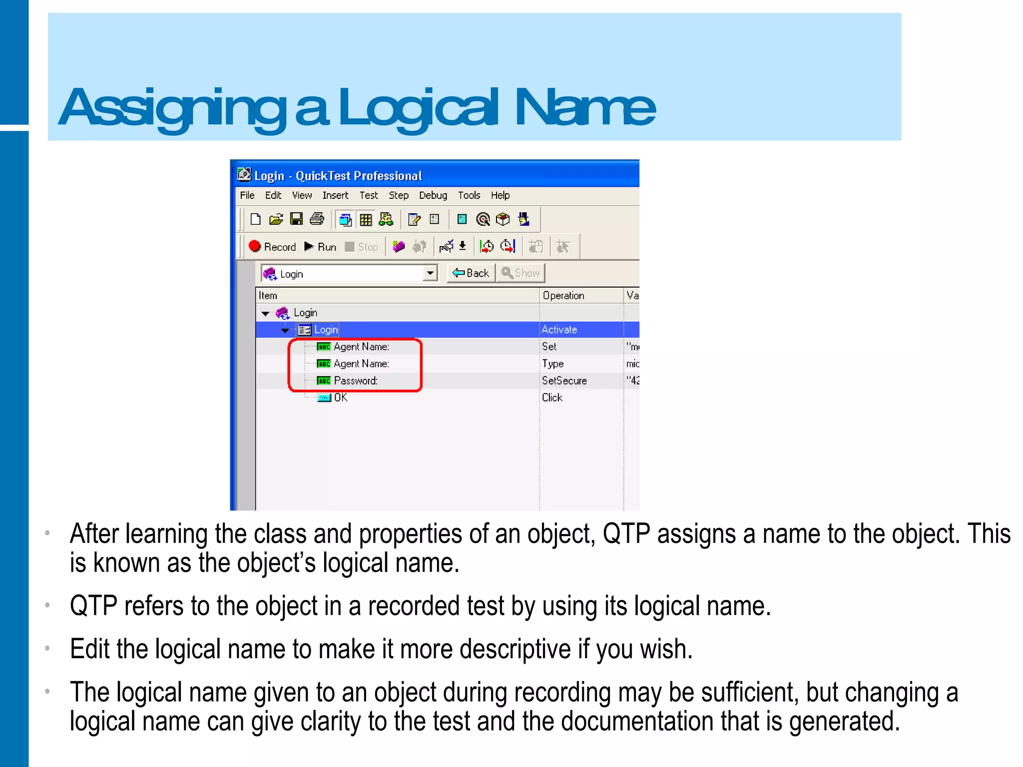 Assigning a Logical Name After learning the class and properties of an object, QTP assigns a name to the object. This is known as the object’s logical name. QTP refers to the object in a recorded test by using its logical name. Edit the logical name to make it more descriptive if you wish. The logical name given to an object during recording may be sufficient, but changing a logical name can give clarity to the test and the documentation that is generated. 