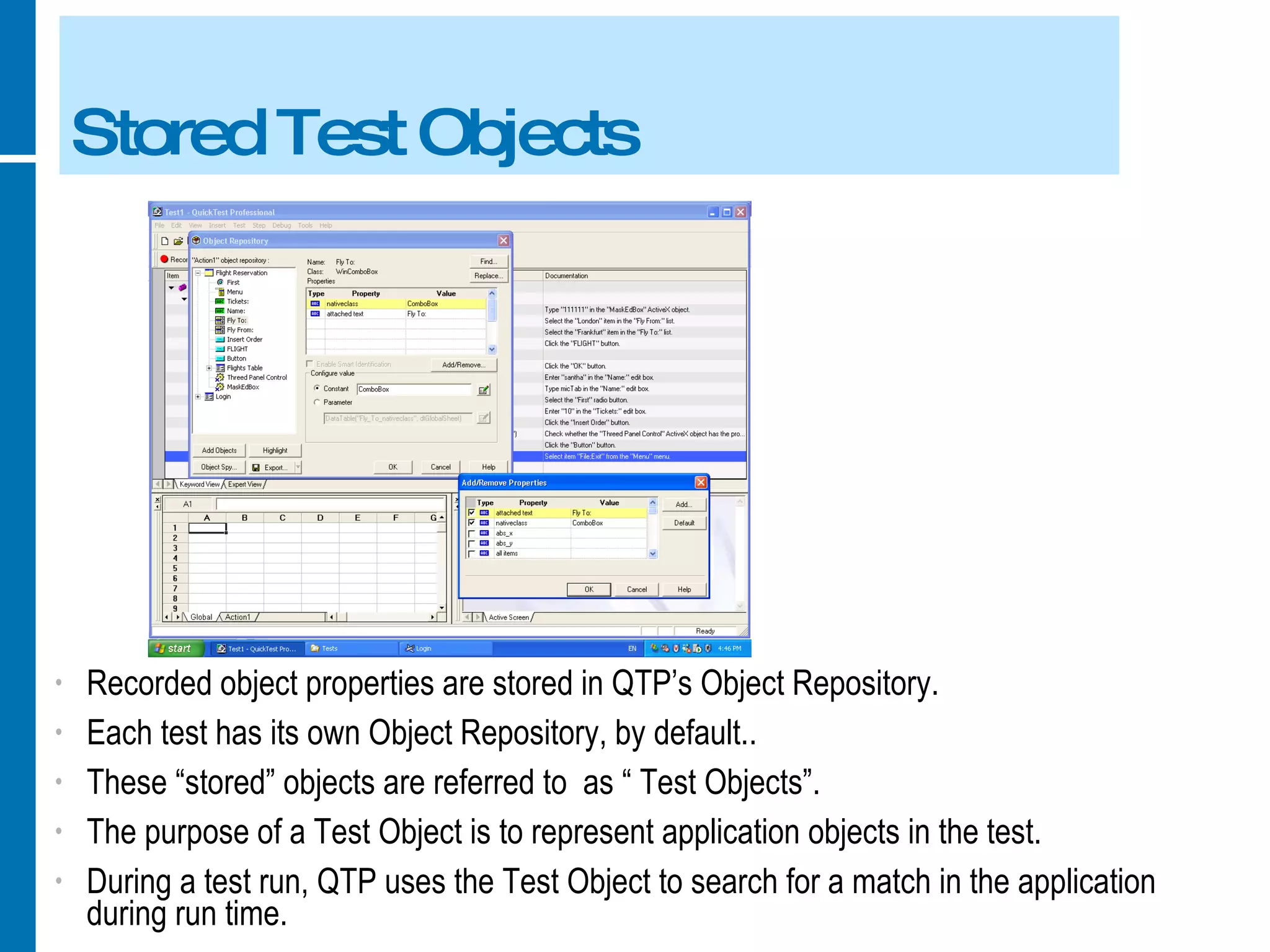 Stored Test Objects Recorded object properties are stored in QTP’s Object Repository. Each test has its own Object Repository, by default.. These “stored” objects are referred to  as “ Test Objects”. The purpose of a Test Object is to represent application objects in the test. During a test run, QTP uses the Test Object to search for a match in the application during run time. 