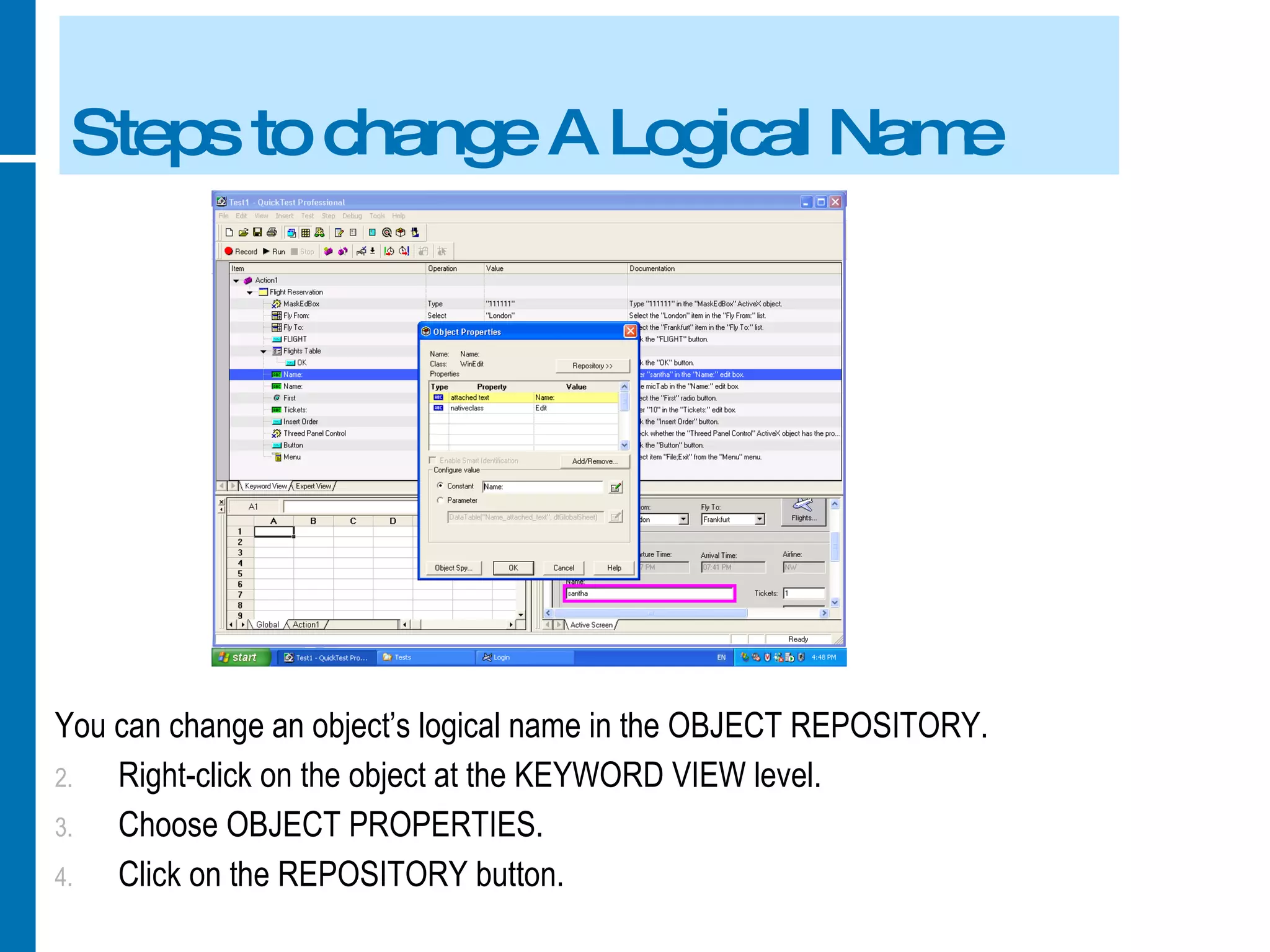 Steps to change A Logical Name You can change an object’s logical name in the OBJECT REPOSITORY. Right-click on the object at the KEYWORD VIEW level. Choose OBJECT PROPERTIES. Click on the REPOSITORY button. 