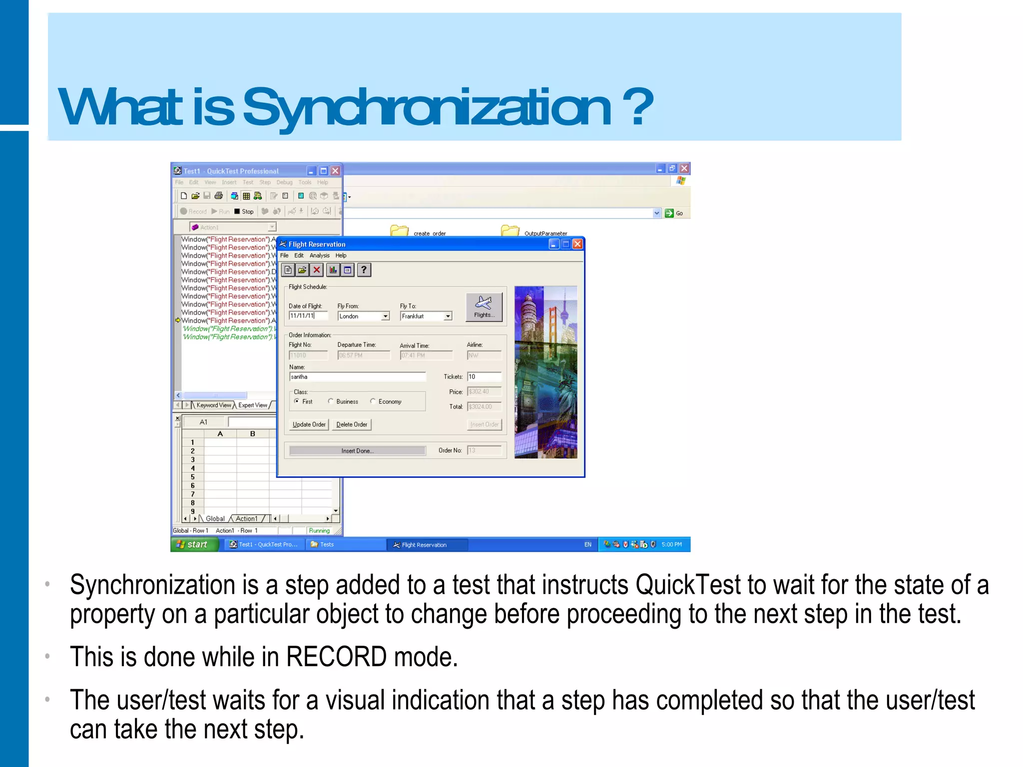 What is Synchronization ? Synchronization is a step added to a test that instructs QuickTest to wait for the state of a property on a particular object to change before proceeding to the next step in the test. This is done while in RECORD mode. The user/test waits for a visual indication that a step has completed so that the user/test can take the next step. 