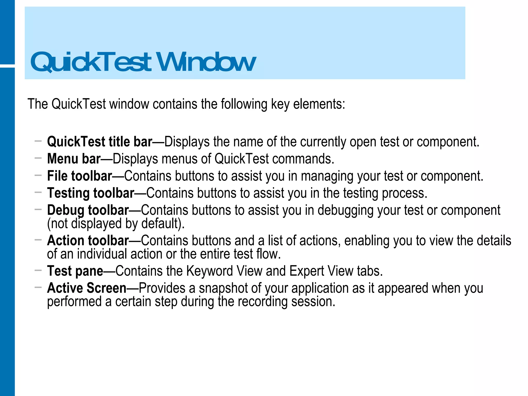 QuickTest Window The QuickTest window contains the following key elements:  QuickTest title bar —Displays the name of the currently open test or component. Menu bar —Displays menus of QuickTest commands. File toolbar —Contains buttons to assist you in managing your test or component. Testing toolbar —Contains buttons to assist you in the testing process. Debug toolbar —Contains buttons to assist you in debugging your test or component (not displayed by default). Action toolbar —Contains buttons and a list of actions, enabling you to view the details of an individual action or the entire test flow. Test pane —Contains the Keyword View and Expert View tabs. Active Screen —Provides a snapshot of your application as it appeared when you performed a certain step during the recording session. 