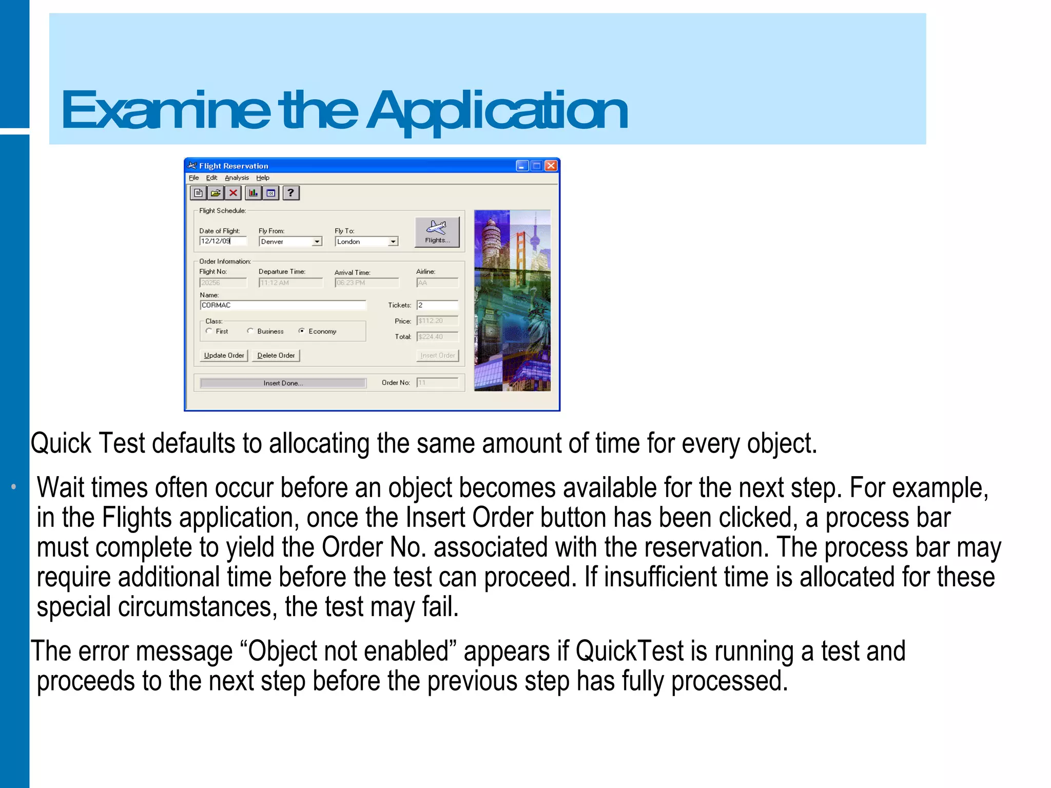 Examine the Application Quick Test defaults to allocating the same amount of time for every object. Wait times often occur before an object becomes available for the next step. For example, in the Flights application, once the Insert Order button has been clicked, a process bar must complete to yield the Order No. associated with the reservation. The process bar may require additional time before the test can proceed. If insufficient time is allocated for these special circumstances, the test may fail. The error message “Object not enabled” appears if QuickTest is running a test and proceeds to the next step before the previous step has fully processed. 