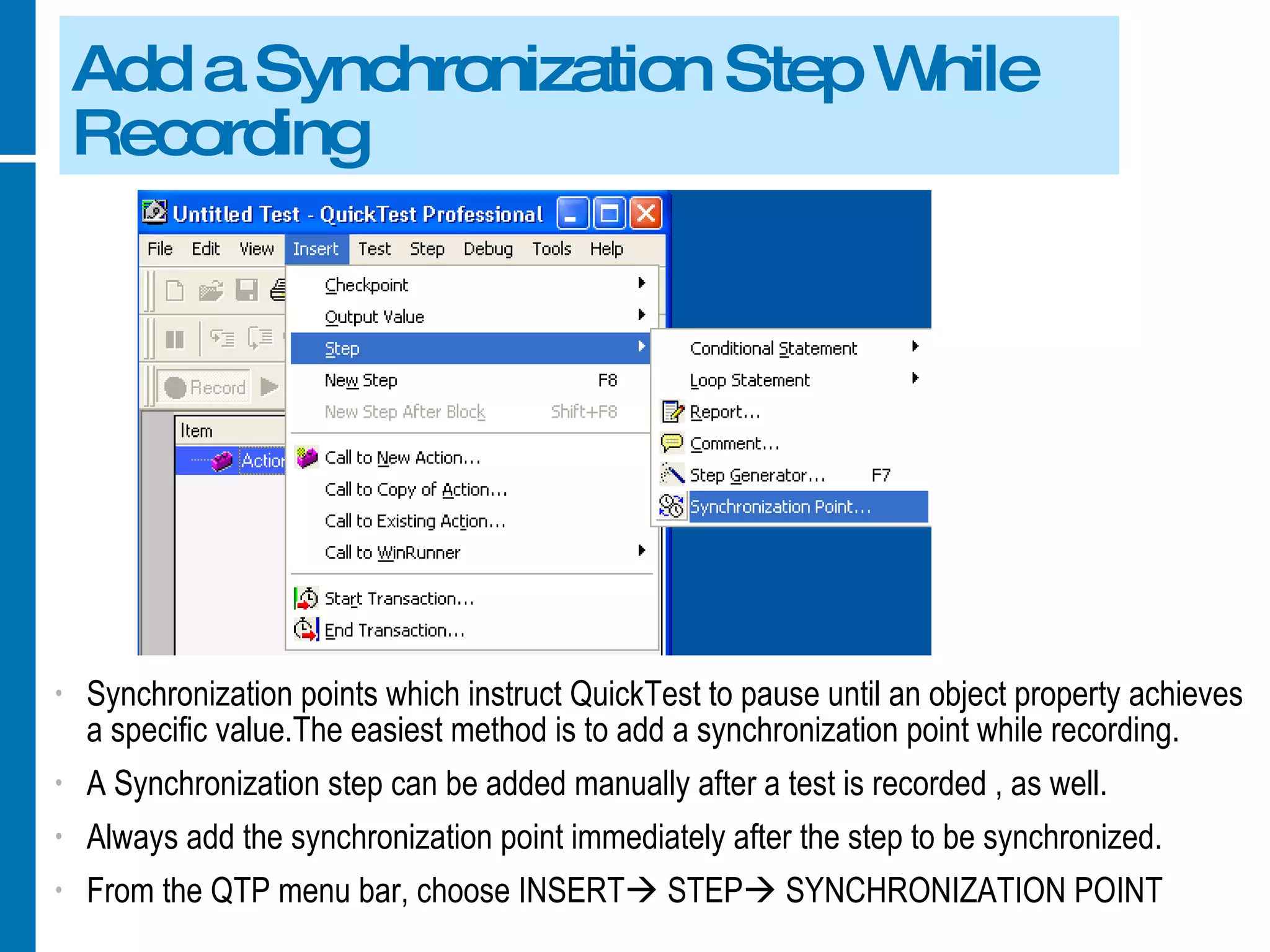 Add a Synchronization Step While Recording Synchronization points which instruct QuickTest to pause until an object property achieves a specific value.The easiest method is to add a synchronization point while recording. A Synchronization step can be added manually after a test is recorded , as well. Always add the synchronization point immediately after the step to be synchronized. From the QTP menu bar, choose INSERT   STEP   SYNCHRONIZATION POINT 