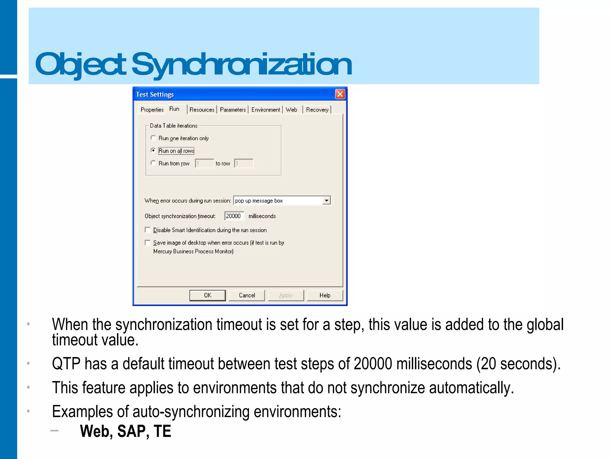 Object Synchronization When the synchronization timeout is set for a step, this value is added to the global timeout value. QTP has a default timeout between test steps of 20000 milliseconds (20 seconds). This feature applies to environments that do not synchronize automatically. Examples of auto-synchronizing environments: Web, SAP, TE 