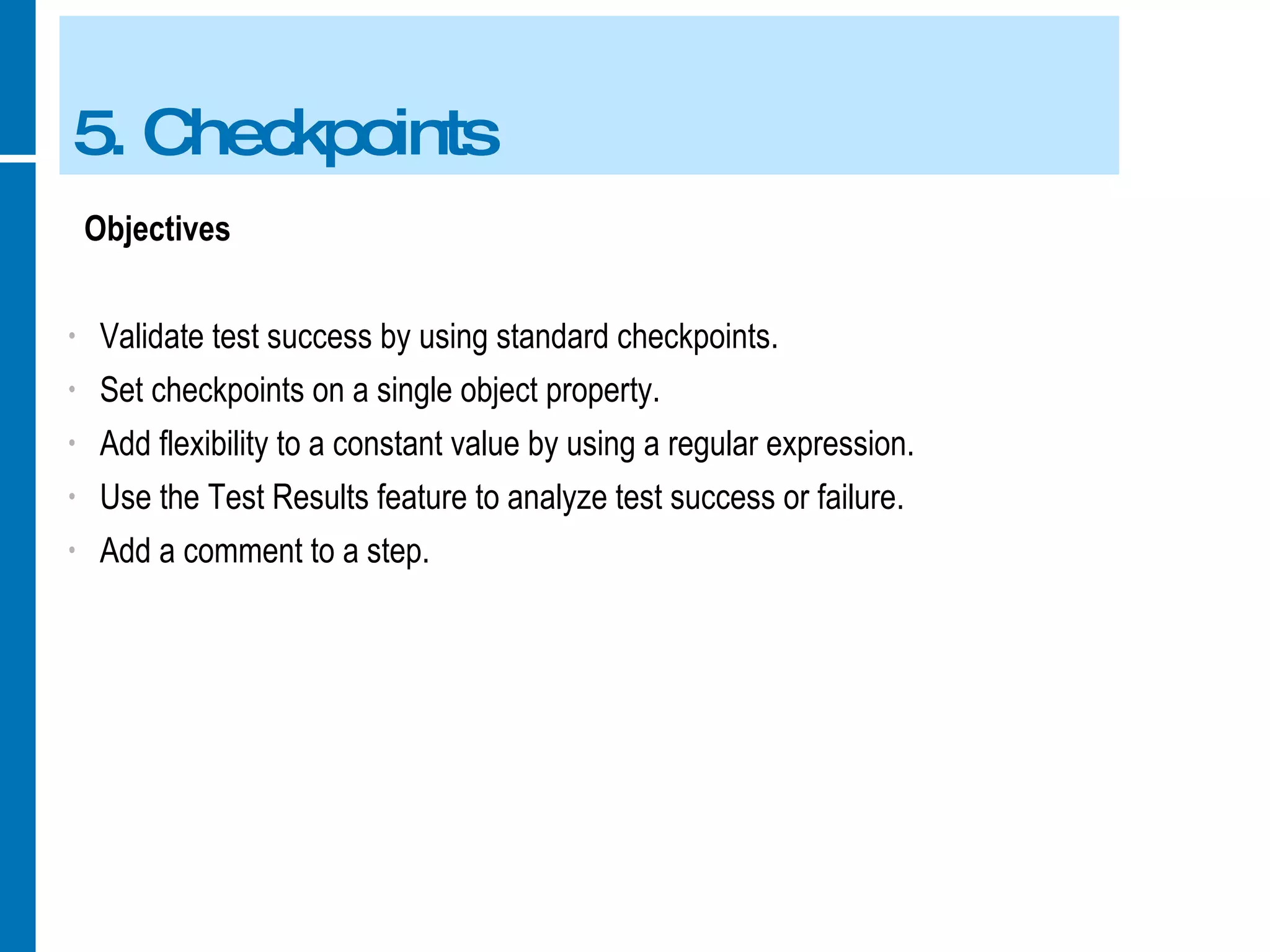 5. Checkpoints Objectives Validate test success by using standard checkpoints. Set checkpoints on a single object property. Add flexibility to a constant value by using a regular expression. Use the Test Results feature to analyze test success or failure. Add a comment to a step. 