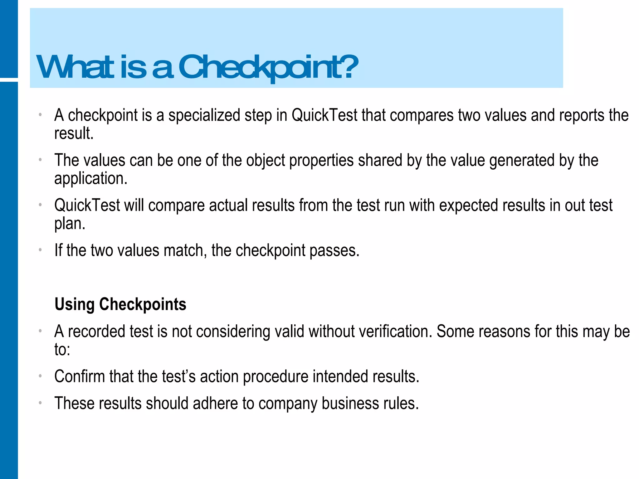 What is a Checkpoint? A checkpoint is a specialized step in QuickTest that compares two values and reports the result. The values can be one of the object properties shared by the value generated by the application. QuickTest will compare actual results from the test run with expected results in out test plan. If the two values match, the checkpoint passes. Using Checkpoints A recorded test is not considering valid without verification. Some reasons for this may be to: Confirm that the test’s action procedure intended results. These results should adhere to company business rules. 