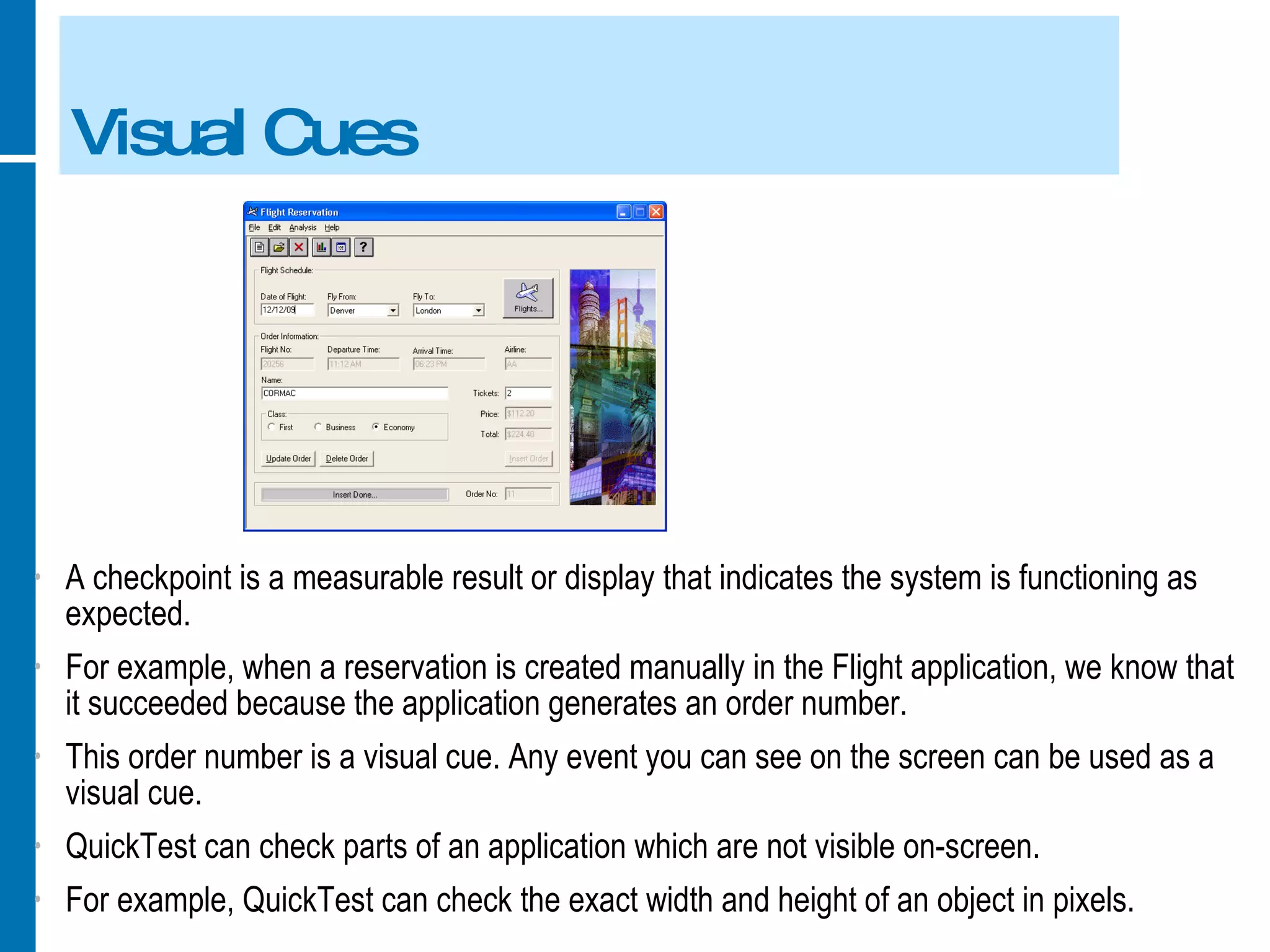 Visual Cues A checkpoint is a measurable result or display that indicates the system is functioning as expected. For example, when a reservation is created manually in the Flight application, we know that it succeeded because the application generates an order number. This order number is a visual cue. Any event you can see on the screen can be used as a visual cue. QuickTest can check parts of an application which are not visible on-screen. For example, QuickTest can check the exact width and height of an object in pixels. 