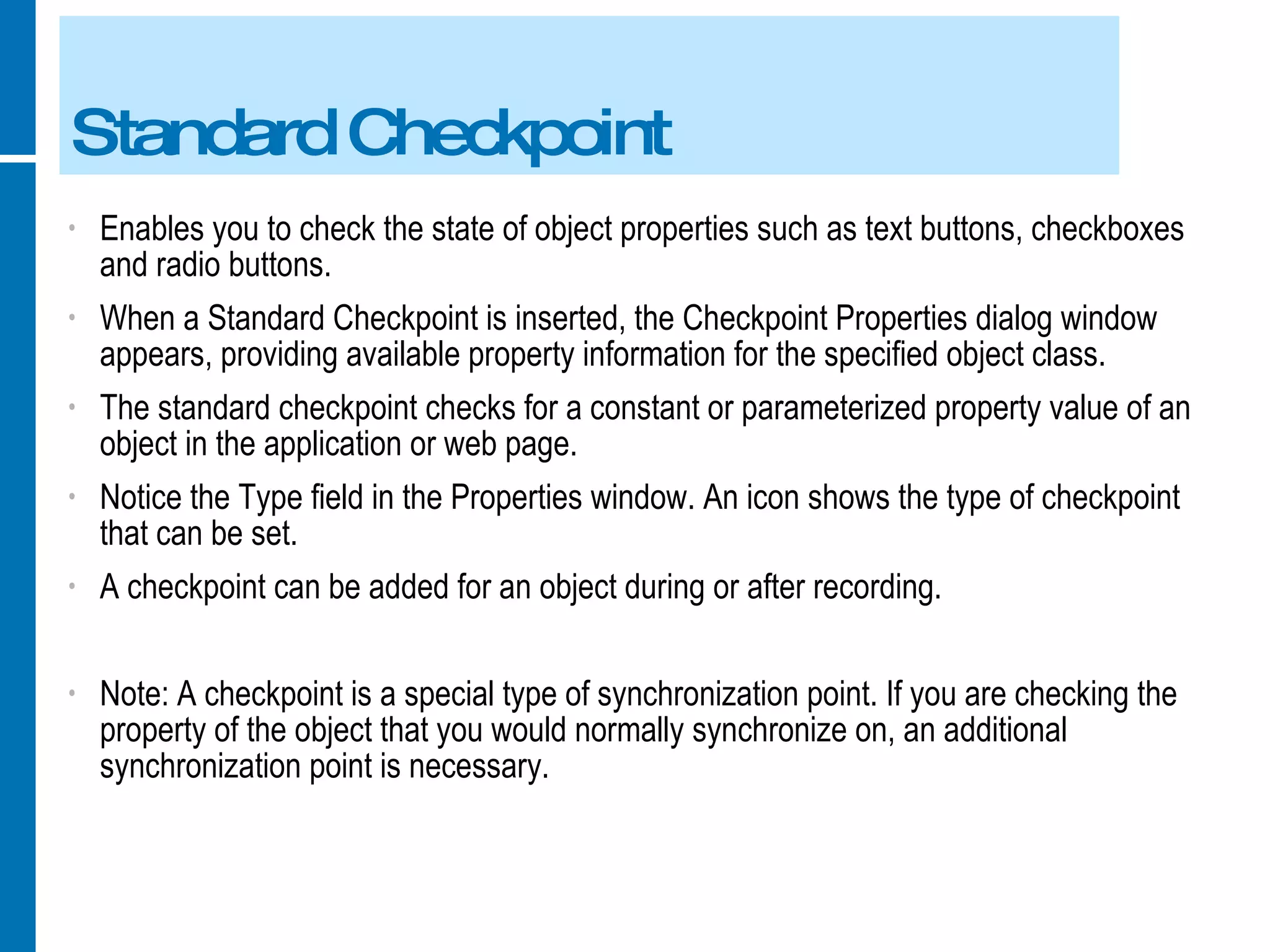 Standard Checkpoint Enables you to check the state of object properties such as text buttons, checkboxes and radio buttons. When a Standard Checkpoint is inserted, the Checkpoint Properties dialog window appears, providing available property information for the specified object class. The standard checkpoint checks for a constant or parameterized property value of an object in the application or web page. Notice the Type field in the Properties window. An icon shows the type of checkpoint that can be set. A checkpoint can be added for an object during or after recording. Note: A checkpoint is a special type of synchronization point. If you are checking the property of the object that you would normally synchronize on, an additional synchronization point is necessary. 