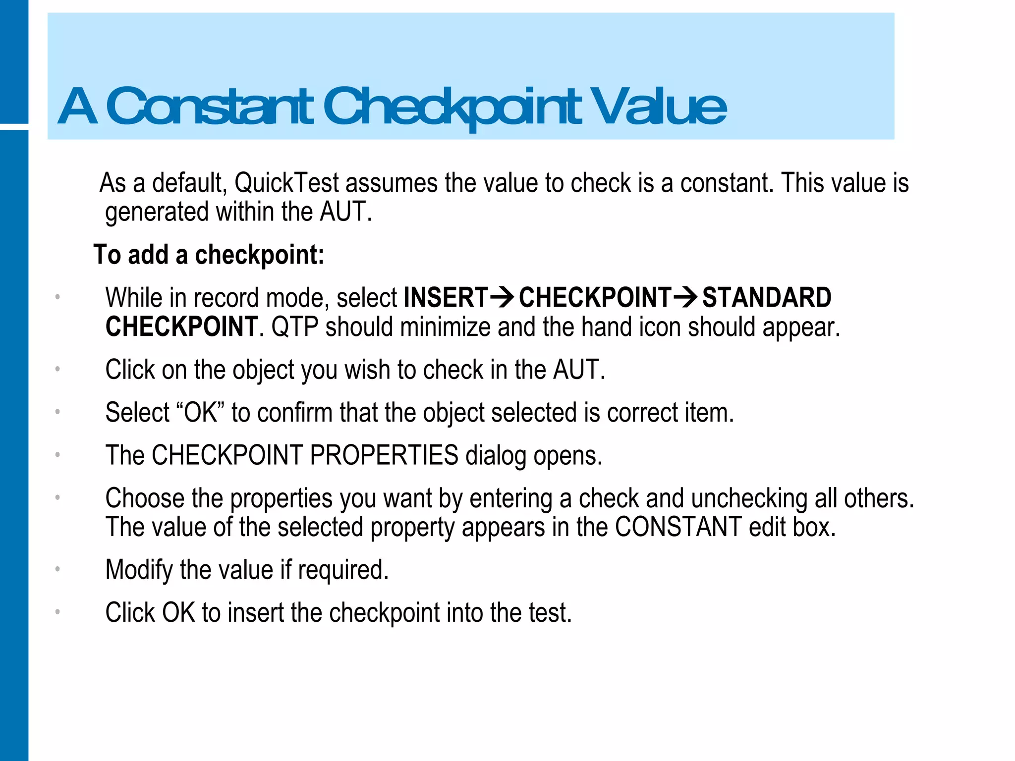 A Constant Checkpoint Value As a default, QuickTest assumes the value to check is a constant. This value is generated within the AUT. To add a checkpoint: While in record mode, select  INSERT  CHECKPOINT  STANDARD CHECKPOINT . QTP should minimize and the hand icon should appear. Click on the object you wish to check in the AUT. Select “OK” to confirm that the object selected is correct item. The CHECKPOINT PROPERTIES dialog opens. Choose the properties you want by entering a check and unchecking all others. The value of the selected property appears in the CONSTANT edit box. Modify the value if required. Click OK to insert the checkpoint into the test. 