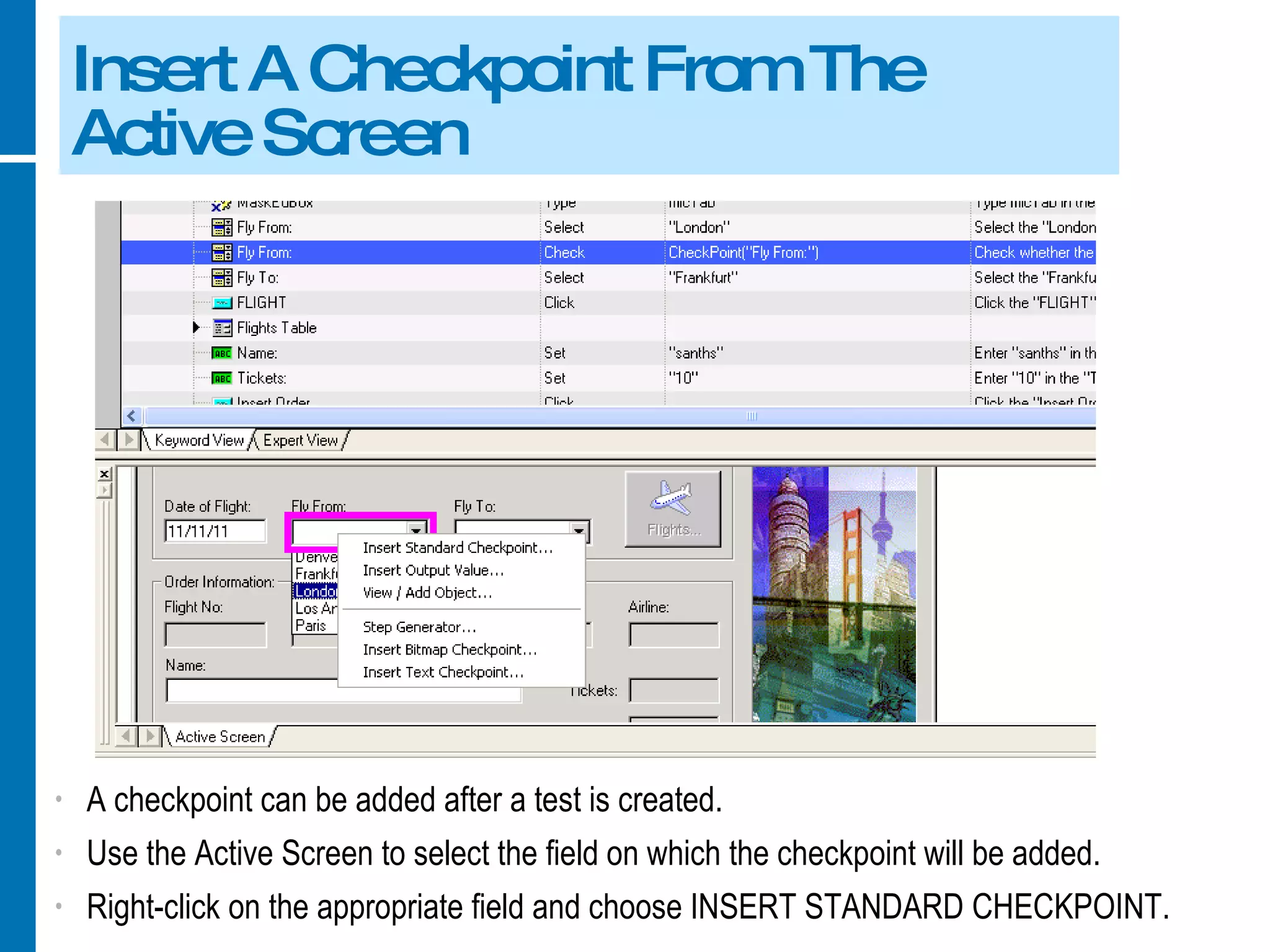 Insert A Checkpoint From The Active Screen A checkpoint can be added after a test is created. Use the Active Screen to select the field on which the checkpoint will be added. Right-click on the appropriate field and choose INSERT STANDARD CHECKPOINT. 