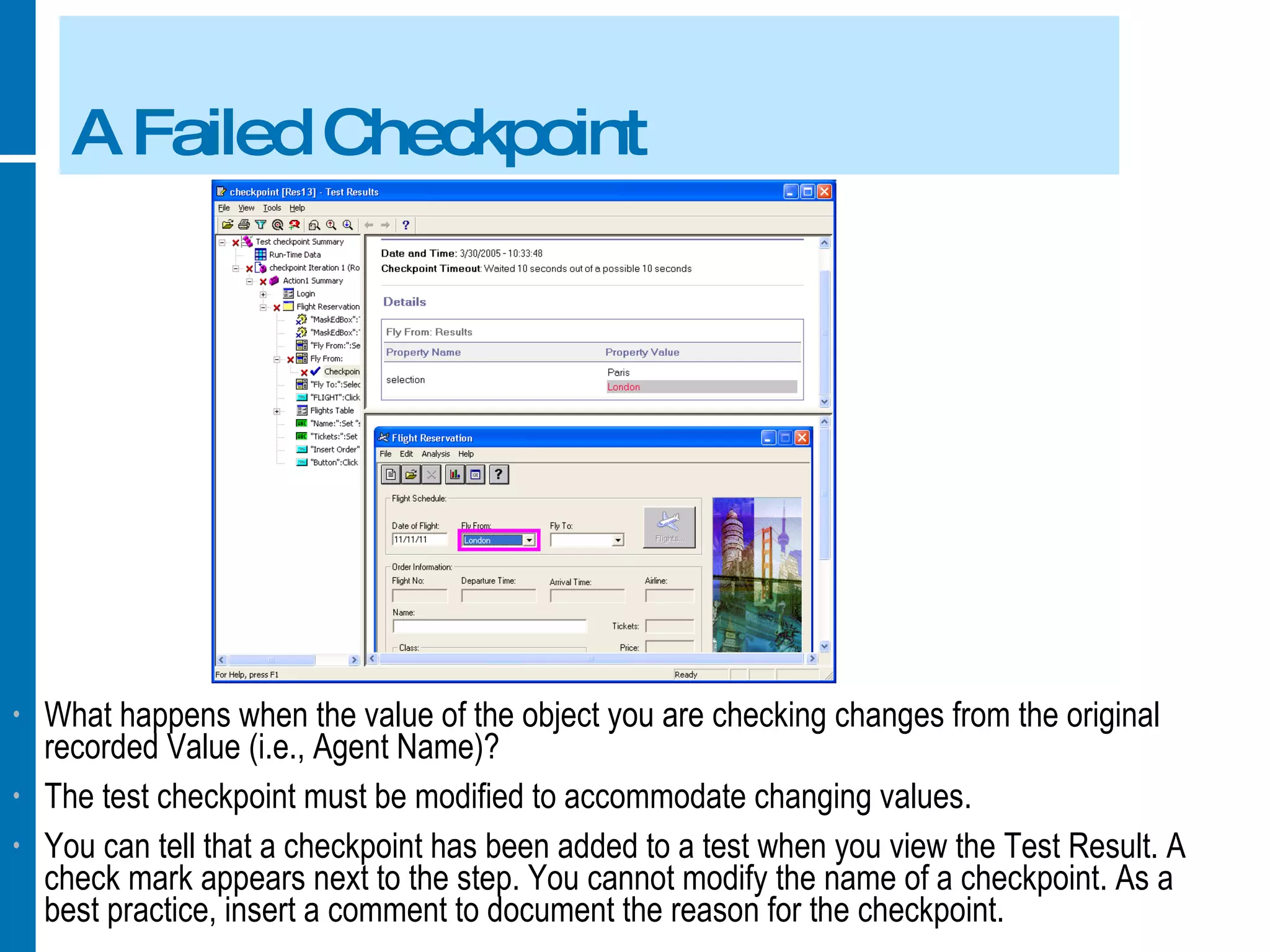A Failed Checkpoint What happens when the value of the object you are checking changes from the original recorded Value (i.e., Agent Name)? The test checkpoint must be modified to accommodate changing values. You can tell that a checkpoint has been added to a test when you view the Test Result. A check mark appears next to the step. You cannot modify the name of a checkpoint. As a best practice, insert a comment to document the reason for the checkpoint. 