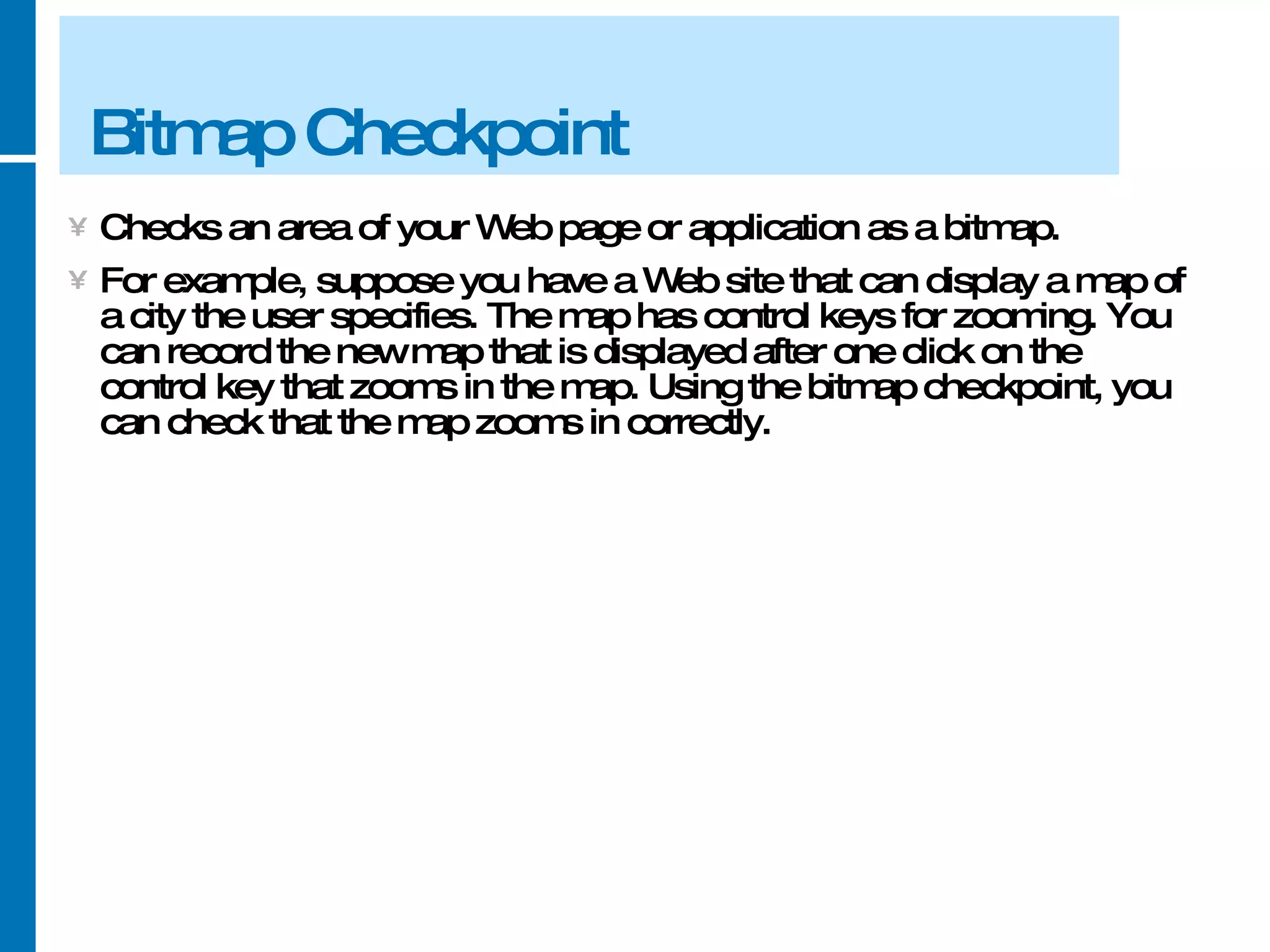 Bitmap Checkpoint Checks an area of your Web page or application as a bitmap.  For example, suppose you have a Web site that can display a map of a city the user specifies. The map has control keys for zooming. You can record the new map that is displayed after one click on the control key that zooms in the map. Using the bitmap checkpoint, you can check that the map zooms in correctly. 