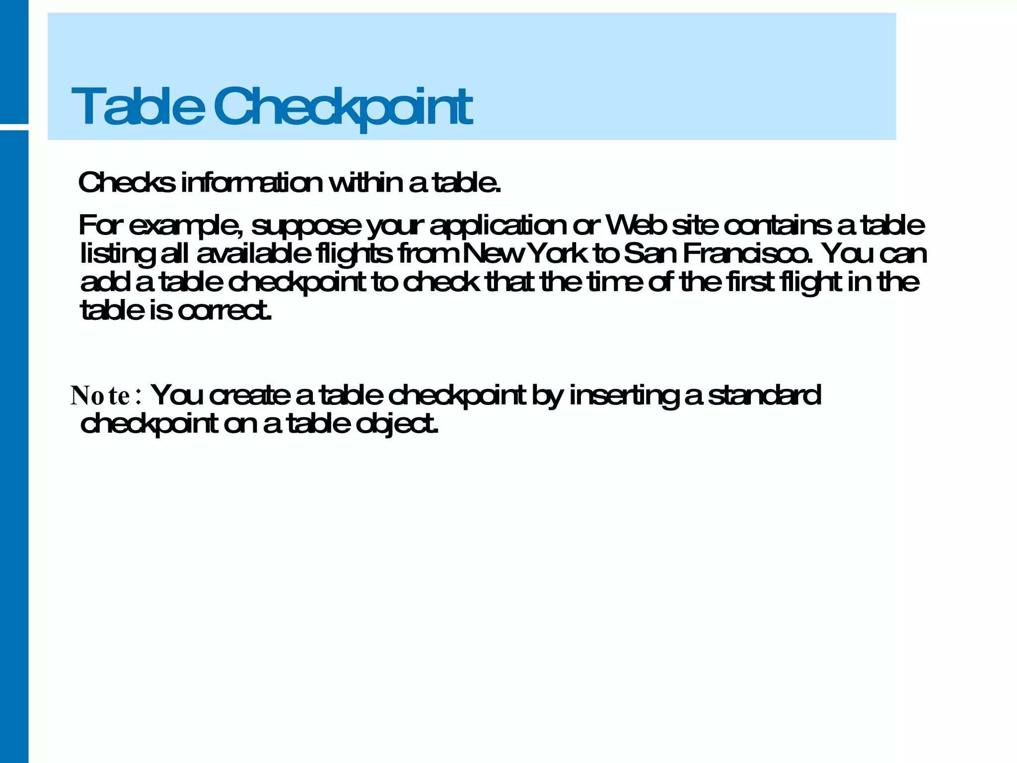 Table Checkpoint Checks information within a table.  For example, suppose your application or Web site contains a table listing all available flights from New York to San Francisco. You can add a table checkpoint to check that the time of the first flight in the table is correct. Note:  You create a table checkpoint by inserting a standard checkpoint on a table object. 