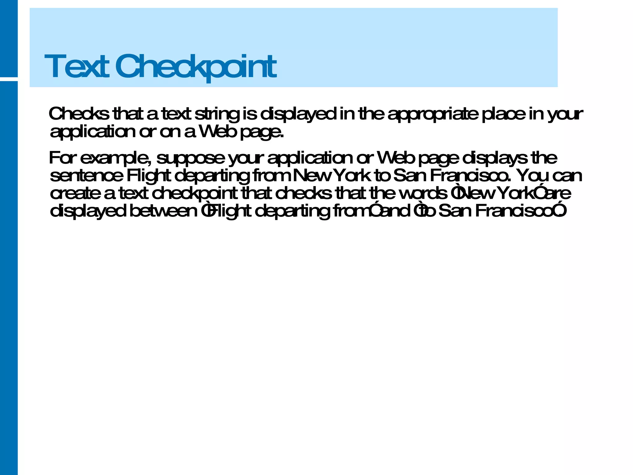 Text Checkpoint Checks that a text string is displayed in the appropriate place in your application or on a Web page.  For example, suppose your application or Web page displays the sentence Flight departing from New York to San Francisco. You can create a text checkpoint that checks that the words “New York” are displayed between “Flight departing from” and “to San Francisco”. 