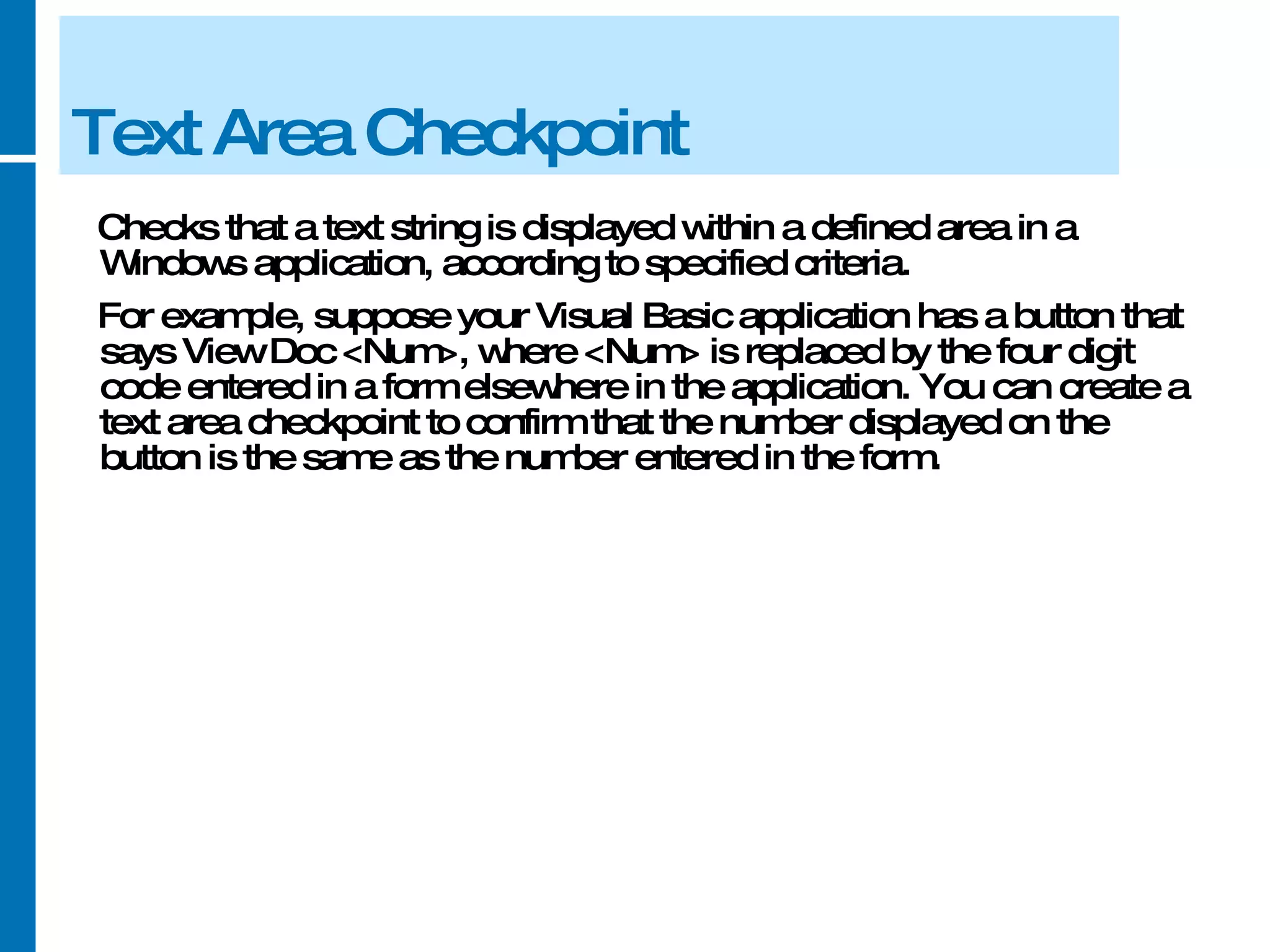 Text Area Checkpoint Checks that a text string is displayed within a defined area in a Windows application, according to specified criteria.  For example, suppose your Visual Basic application has a button that says View Doc <Num>, where <Num> is replaced by the four digit code entered in a form elsewhere in the application. You can create a text area checkpoint to confirm that the number displayed on the button is the same as the number entered in the form. 